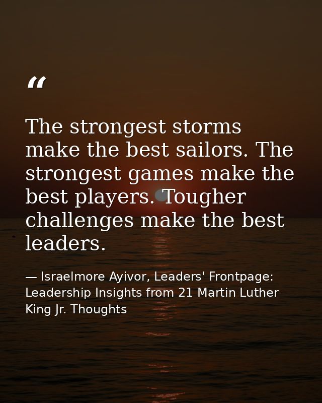 The strongest storms make the best sailors. The strongest games make the best players. Tougher challenges make the best  — Israelmore Ayivor, Leaders' Frontpage: Leadership Insights from 21 Martin Luther King Jr. Thoughts