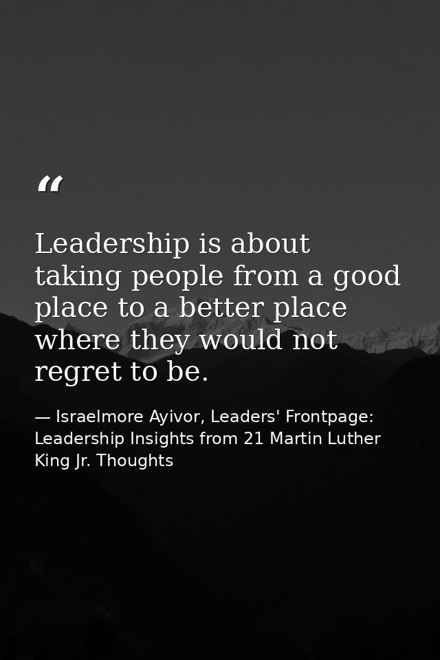 Leadership is about taking people from a good place to a better place where they would not regret to be. — Israelmore Ayivor, Leaders' Frontpage: Leadership Insights from 21 Martin Luther King Jr. Thoughts