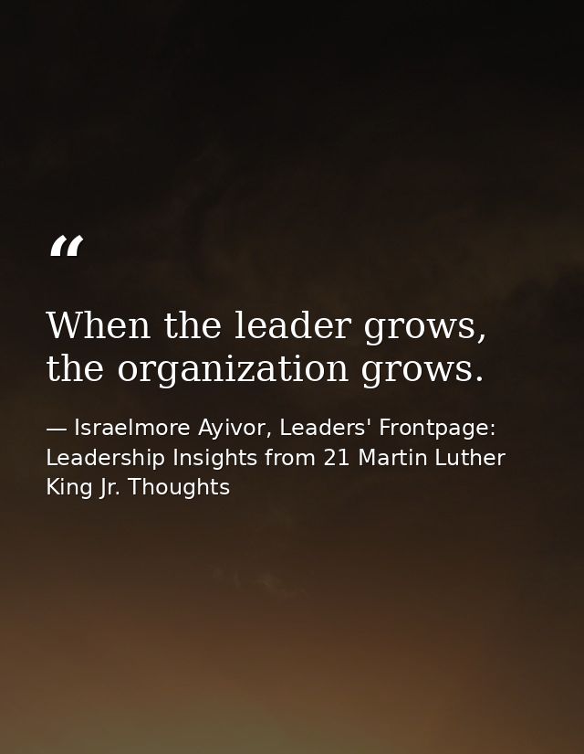 When the leader grows, the organization grows. — Israelmore Ayivor, Leaders' Frontpage: Leadership Insights from 21 Martin Luther King Jr. Thoughts