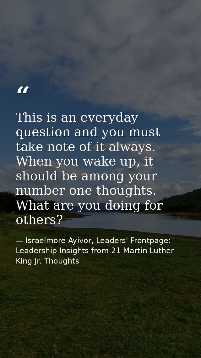 This is an everyday question and you must take note of it always. When you wake up, it should be among your number one t — Israelmore Ayivor, Leaders' Frontpage: Leadership Insights from 21 Martin Luther King Jr. Thoughts