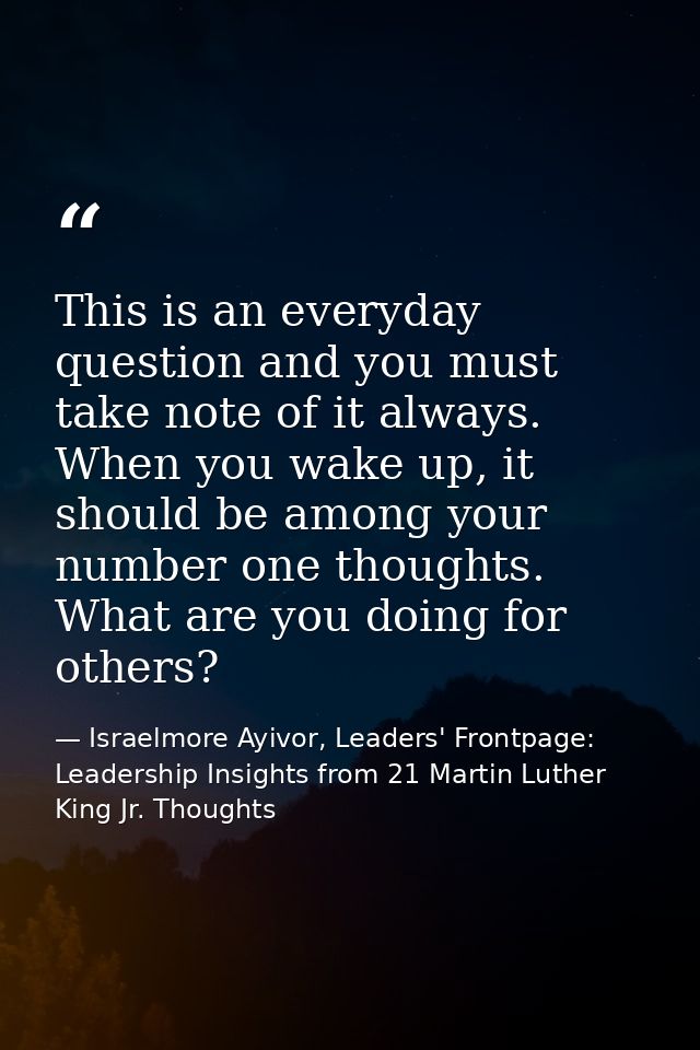 This is an everyday question and you must take note of it always. When you wake up, it should be among your number one t — Israelmore Ayivor, Leaders' Frontpage: Leadership Insights from 21 Martin Luther King Jr. Thoughts