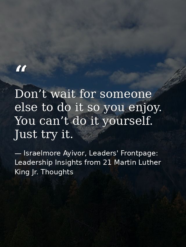 Don’t wait for someone else to do it so you enjoy. You can’t do it yourself. Just try it. — Israelmore Ayivor, Leaders' Frontpage: Leadership Insights from 21 Martin Luther King Jr. Thoughts