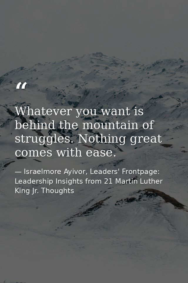 Whatever you want is behind the mountain of struggles. Nothing great comes with ease. — Israelmore Ayivor, Leaders' Frontpage: Leadership Insights from 21 Martin Luther King Jr. Thoughts
