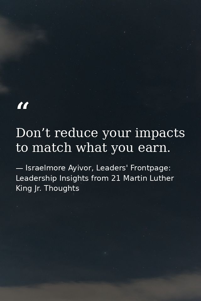 Don’t reduce your impacts to match what you earn. — Israelmore Ayivor, Leaders' Frontpage: Leadership Insights from 21 Martin Luther King Jr. Thoughts
