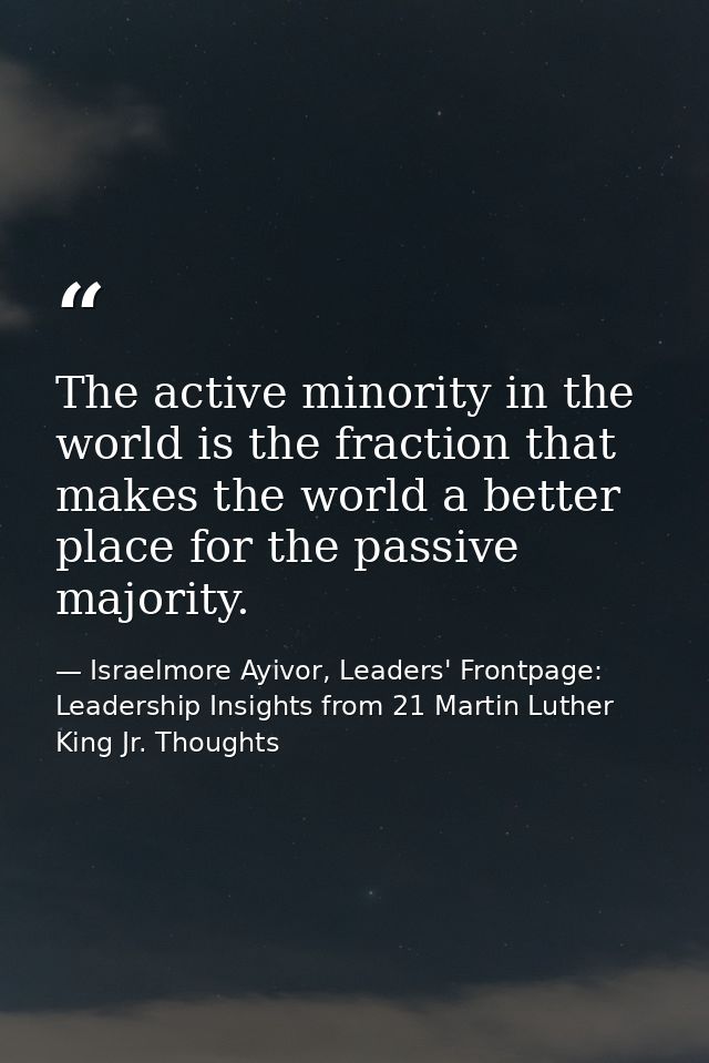 The active minority in the world is the fraction that makes the world a better place for the passive majority. — Israelmore Ayivor, Leaders' Frontpage: Leadership Insights from 21 Martin Luther King Jr. Thoughts