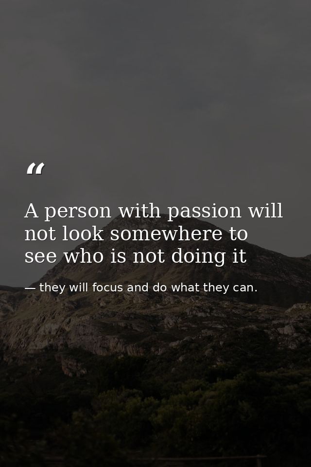 A person with passion will not look somewhere to see who is not doing it — they will focus and do what they can.