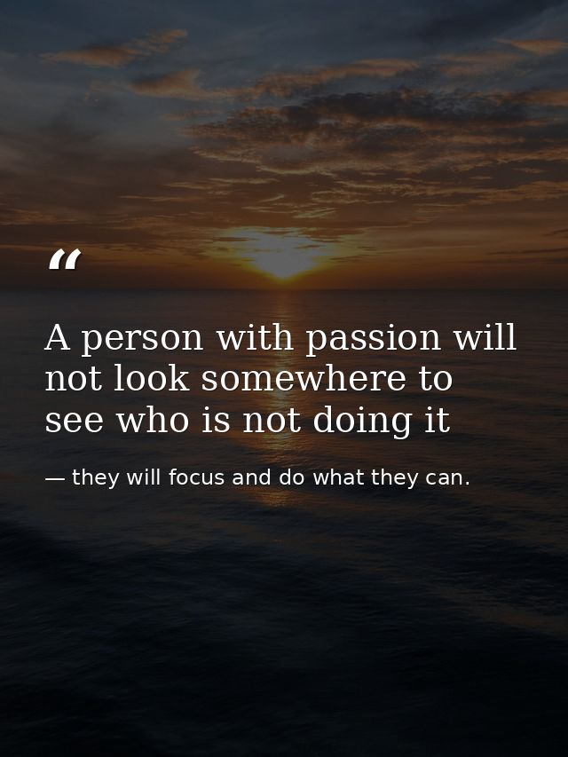 A person with passion will not look somewhere to see who is not doing it — they will focus and do what they can.