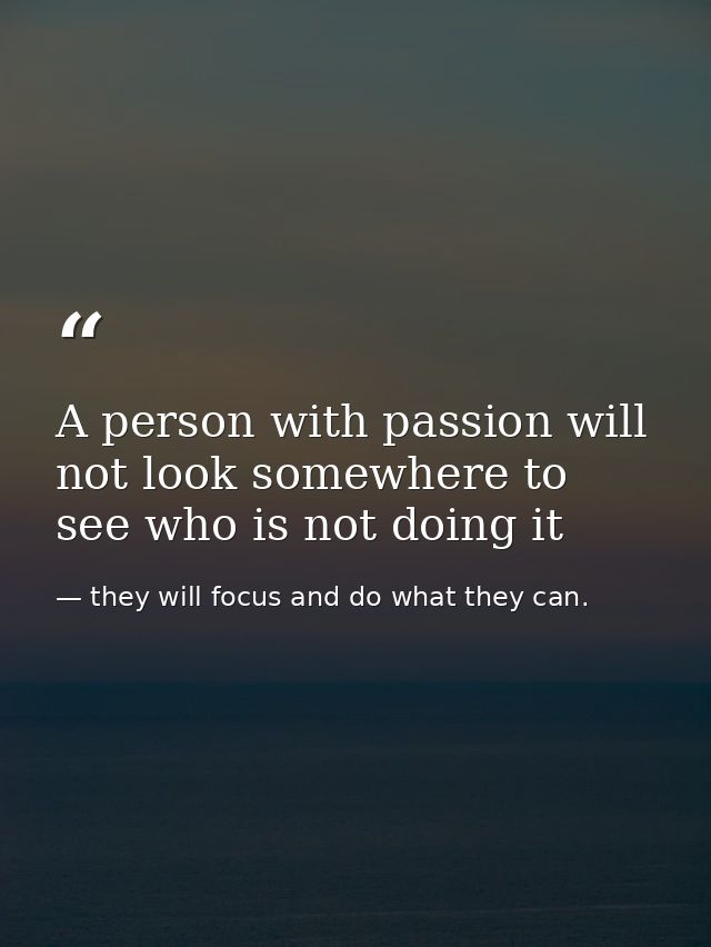 A person with passion will not look somewhere to see who is not doing it — they will focus and do what they can.