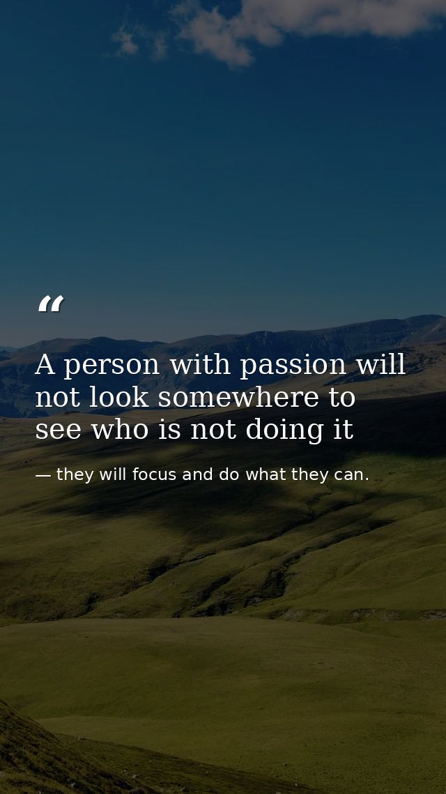 A person with passion will not look somewhere to see who is not doing it — they will focus and do what they can.