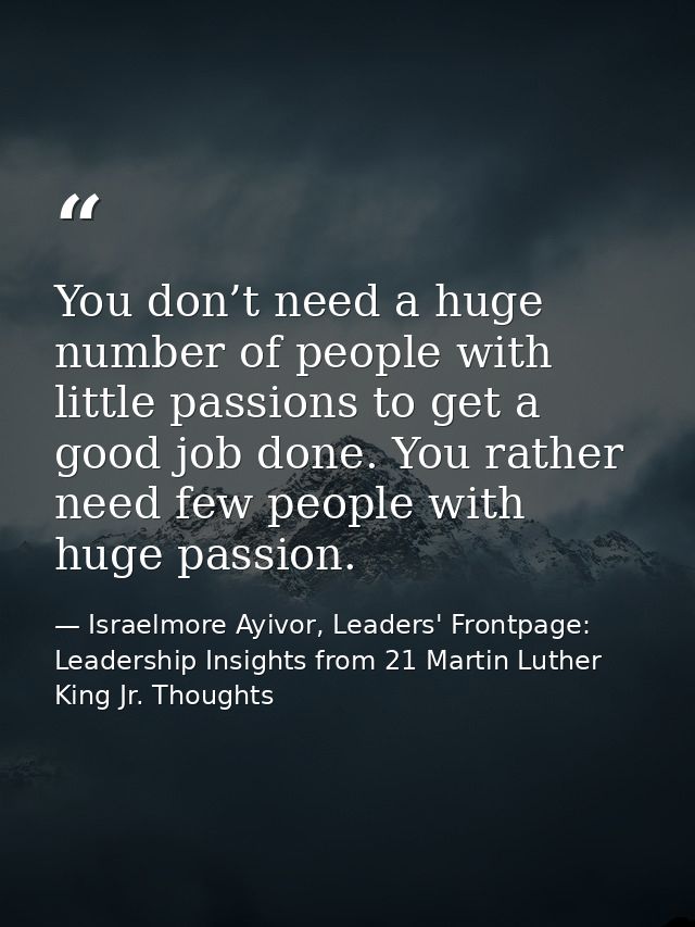 You don’t need a huge number of people with little passions to get a good job done. You rather need few people with huge — Israelmore Ayivor, Leaders' Frontpage: Leadership Insights from 21 Martin Luther King Jr. Thoughts