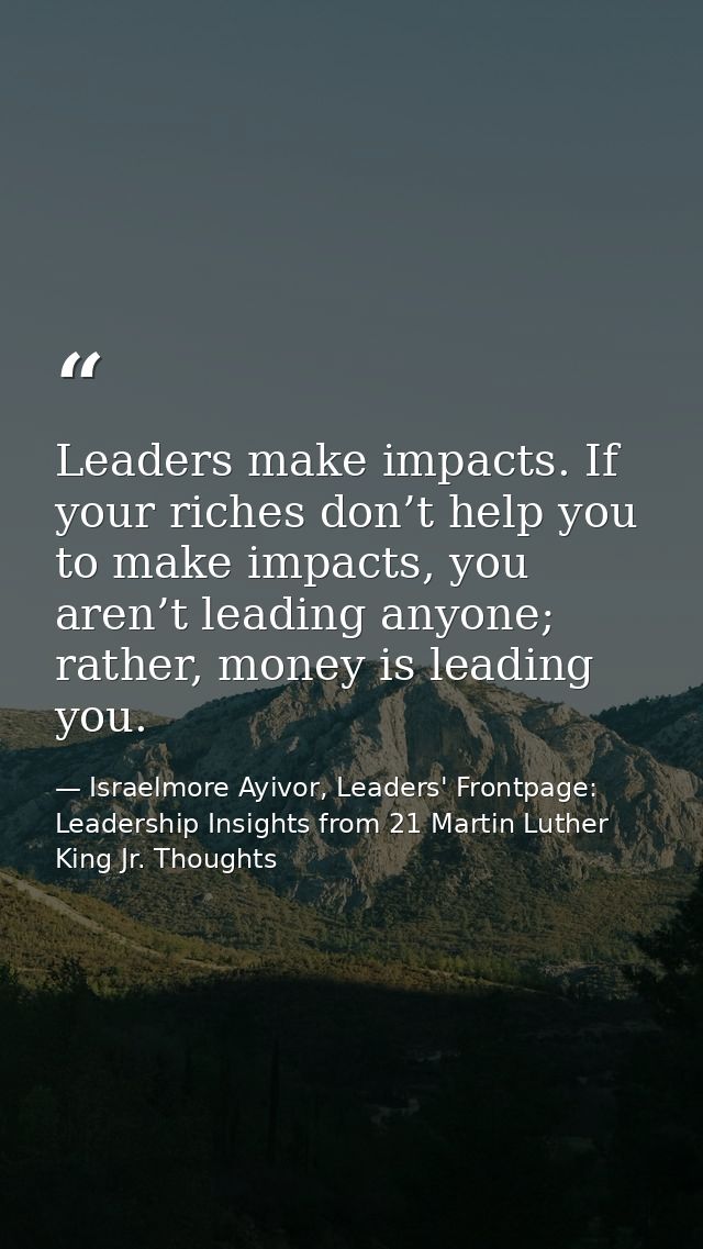 Leaders make impacts. If your riches don’t help you to make impacts, you aren’t leading anyone; rather, money is leading — Israelmore Ayivor, Leaders' Frontpage: Leadership Insights from 21 Martin Luther King Jr. Thoughts
