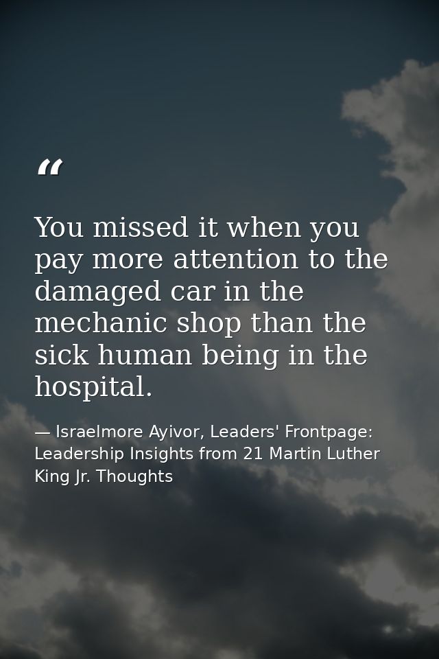You missed it when you pay more attention to the damaged car in the mechanic shop than the sick human being in the hospi — Israelmore Ayivor, Leaders' Frontpage: Leadership Insights from 21 Martin Luther King Jr. Thoughts