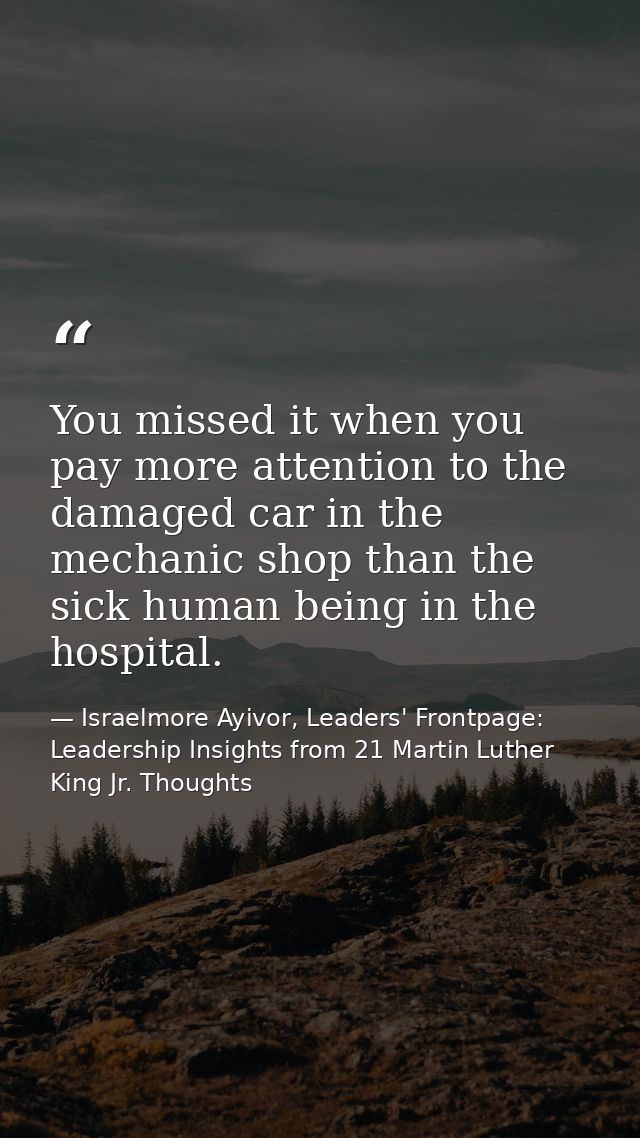 You missed it when you pay more attention to the damaged car in the mechanic shop than the sick human being in the hospi — Israelmore Ayivor, Leaders' Frontpage: Leadership Insights from 21 Martin Luther King Jr. Thoughts