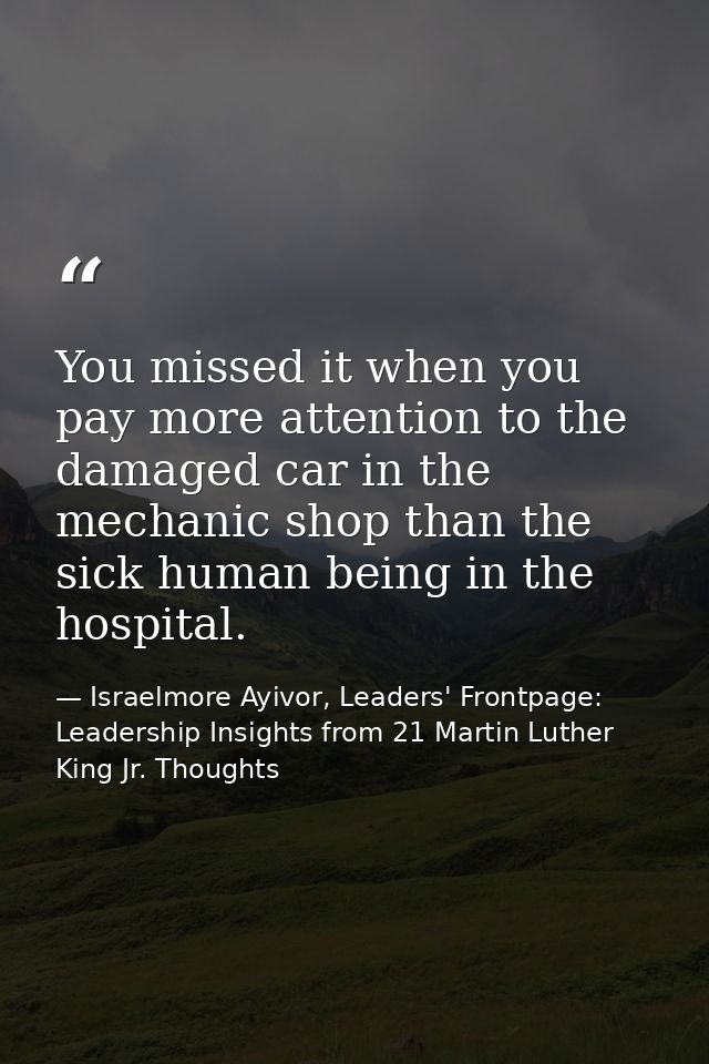 You missed it when you pay more attention to the damaged car in the mechanic shop than the sick human being in the hospi — Israelmore Ayivor, Leaders' Frontpage: Leadership Insights from 21 Martin Luther King Jr. Thoughts