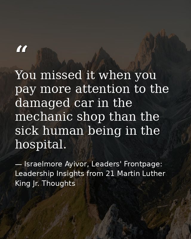 You missed it when you pay more attention to the damaged car in the mechanic shop than the sick human being in the hospi — Israelmore Ayivor, Leaders' Frontpage: Leadership Insights from 21 Martin Luther King Jr. Thoughts