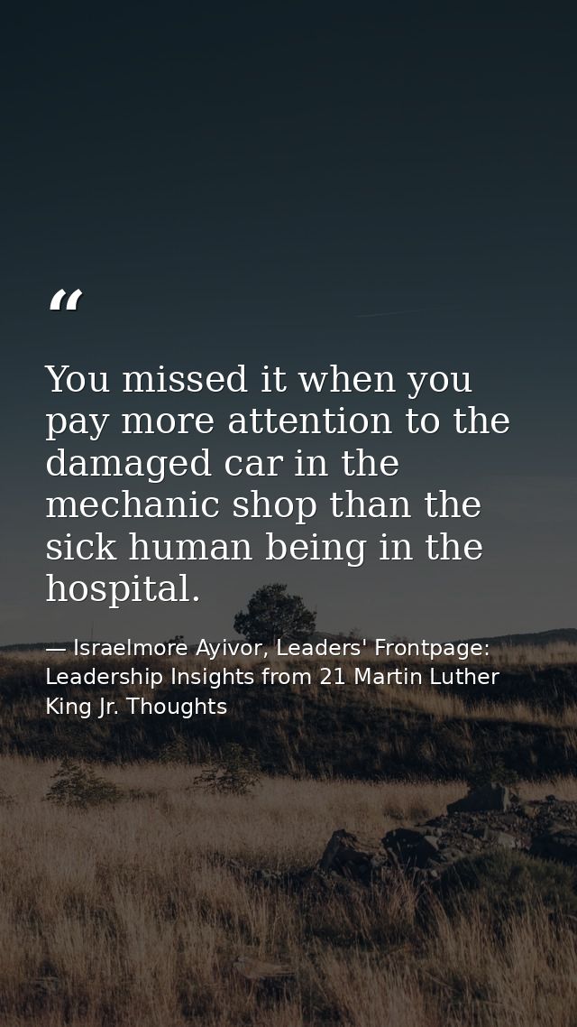 You missed it when you pay more attention to the damaged car in the mechanic shop than the sick human being in the hospi — Israelmore Ayivor, Leaders' Frontpage: Leadership Insights from 21 Martin Luther King Jr. Thoughts