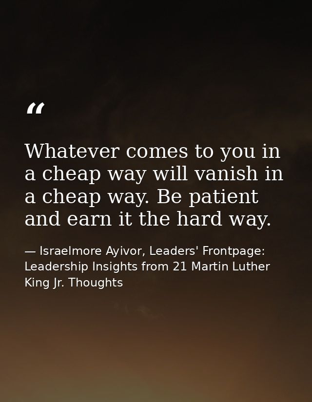 Whatever comes to you in a cheap way will vanish in a cheap way. Be patient and earn it the hard way. — Israelmore Ayivor, Leaders' Frontpage: Leadership Insights from 21 Martin Luther King Jr. Thoughts
