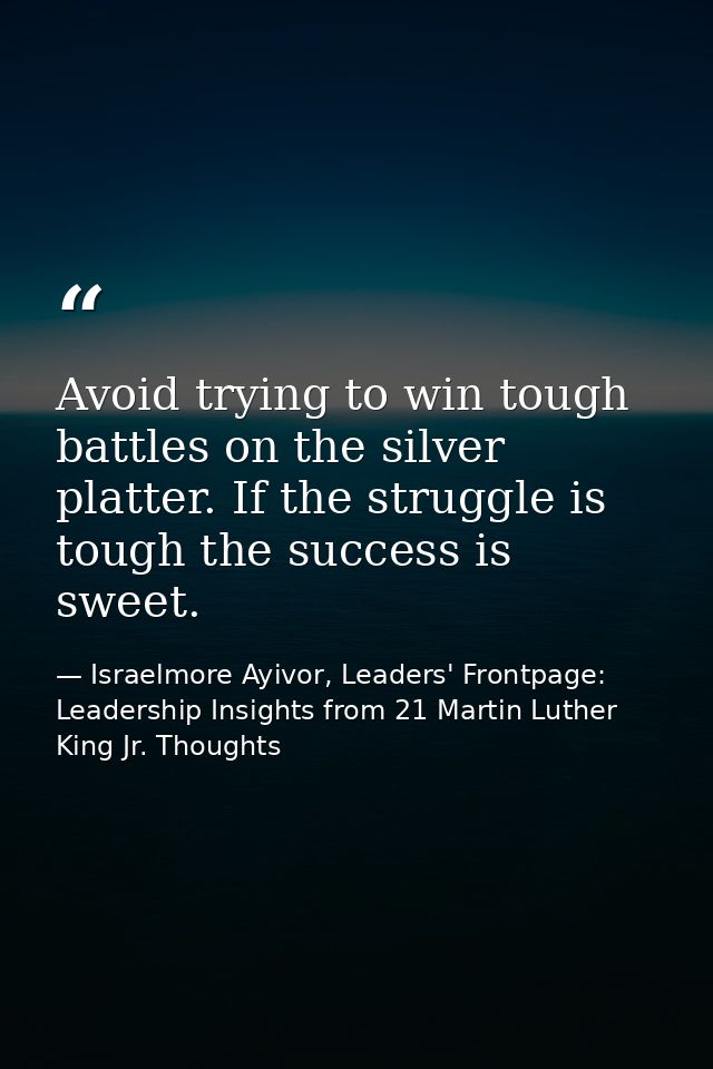 Avoid trying to win tough battles on the silver platter. If the struggle is tough the success is sweet. — Israelmore Ayivor, Leaders' Frontpage: Leadership Insights from 21 Martin Luther King Jr. Thoughts