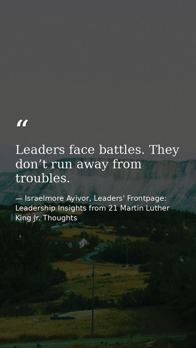 Leaders face battles. They don’t run away from troubles. — Israelmore Ayivor, Leaders' Frontpage: Leadership Insights from 21 Martin Luther King Jr. Thoughts
