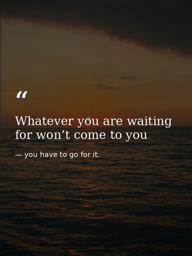 Whatever you are waiting for won’t come to you — you have to go for it.