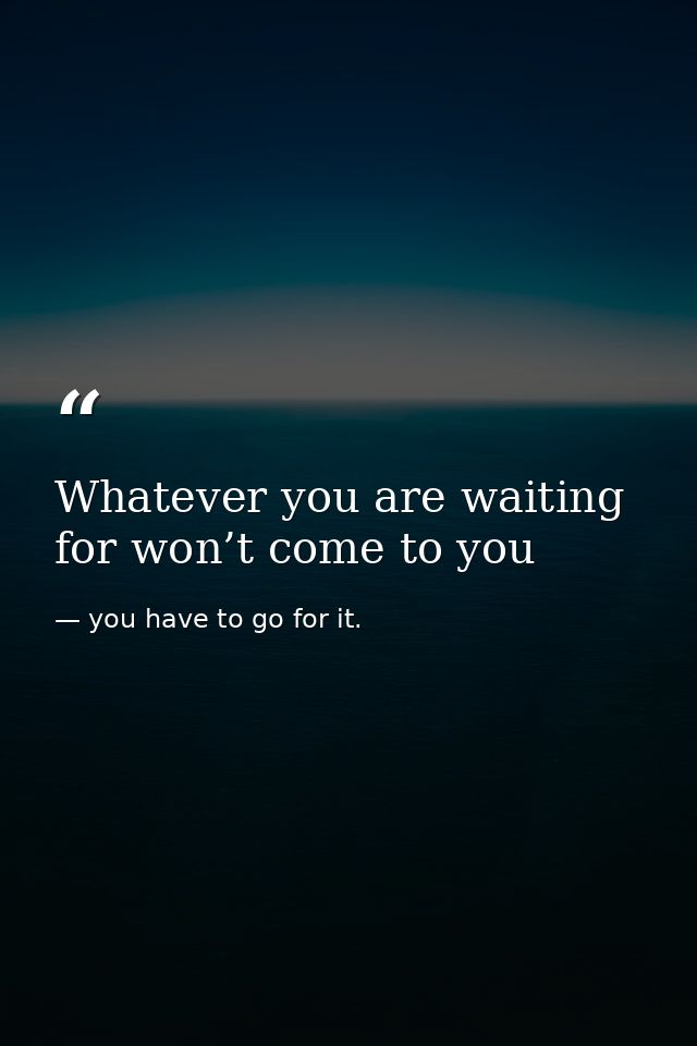 Whatever you are waiting for won’t come to you — you have to go for it.