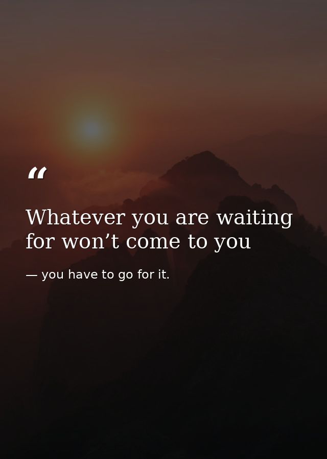 Whatever you are waiting for won’t come to you — you have to go for it.