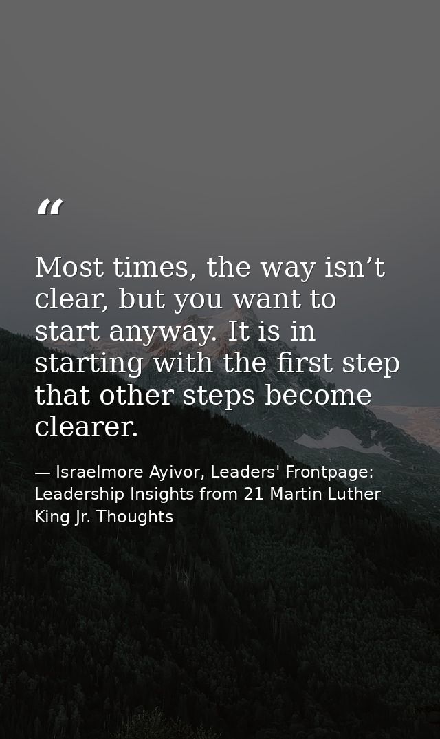 Most times, the way isn’t clear, but you want to start anyway. It is in starting with the first step that other steps be — Israelmore Ayivor, Leaders' Frontpage: Leadership Insights from 21 Martin Luther King Jr. Thoughts