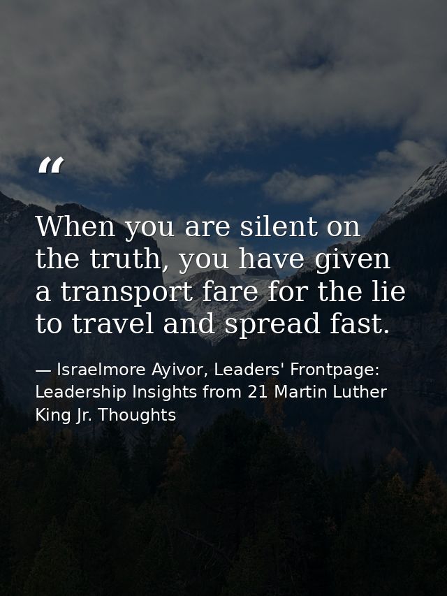 When you are silent on the truth, you have given a transport fare for the lie to travel and spread fast. — Israelmore Ayivor, Leaders' Frontpage: Leadership Insights from 21 Martin Luther King Jr. Thoughts