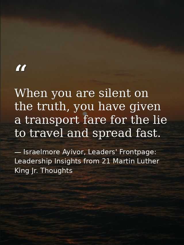 When you are silent on the truth, you have given a transport fare for the lie to travel and spread fast. — Israelmore Ayivor, Leaders' Frontpage: Leadership Insights from 21 Martin Luther King Jr. Thoughts