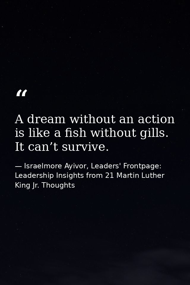 A dream without an action is like a fish without gills. It can’t survive. — Israelmore Ayivor, Leaders' Frontpage: Leadership Insights from 21 Martin Luther King Jr. Thoughts
