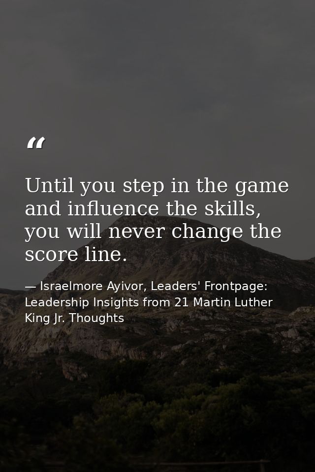 Until you step in the game and influence the skills, you will never change the score line. — Israelmore Ayivor, Leaders' Frontpage: Leadership Insights from 21 Martin Luther King Jr. Thoughts