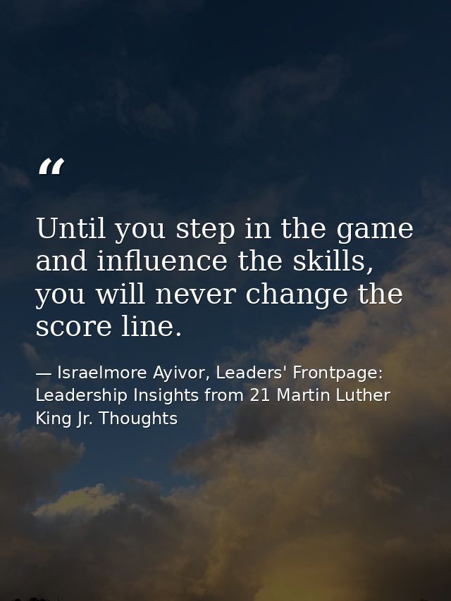 Until you step in the game and influence the skills, you will never change the score line. — Israelmore Ayivor, Leaders' Frontpage: Leadership Insights from 21 Martin Luther King Jr. Thoughts