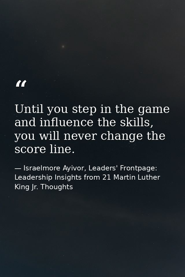 Until you step in the game and influence the skills, you will never change the score line. — Israelmore Ayivor, Leaders' Frontpage: Leadership Insights from 21 Martin Luther King Jr. Thoughts