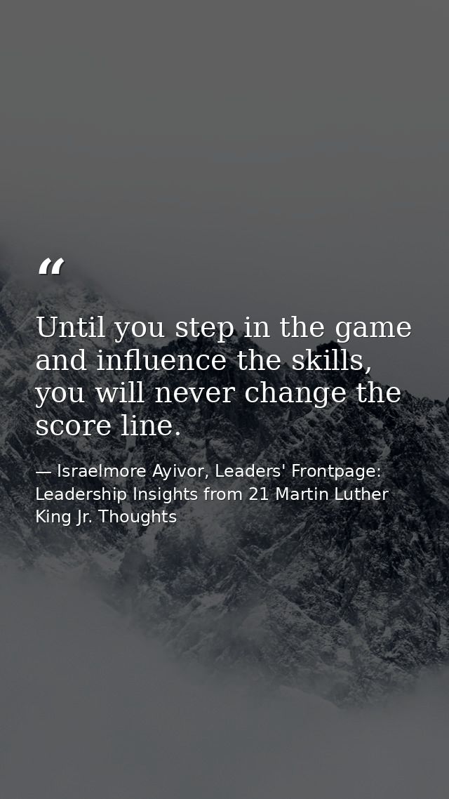 Until you step in the game and influence the skills, you will never change the score line. — Israelmore Ayivor, Leaders' Frontpage: Leadership Insights from 21 Martin Luther King Jr. Thoughts