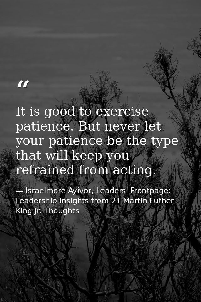 It is good to exercise patience. But never let your patience be the type that will keep you refrained from acting. — Israelmore Ayivor, Leaders' Frontpage: Leadership Insights from 21 Martin Luther King Jr. Thoughts