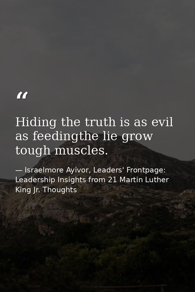 Hiding the truth is as evil as feedingthe lie grow tough muscles. — Israelmore Ayivor, Leaders' Frontpage: Leadership Insights from 21 Martin Luther King Jr. Thoughts