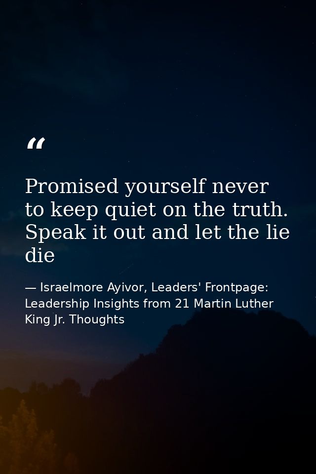 Promised yourself never to keep quiet on the truth. Speak it out and let the lie die — Israelmore Ayivor, Leaders' Frontpage: Leadership Insights from 21 Martin Luther King Jr. Thoughts