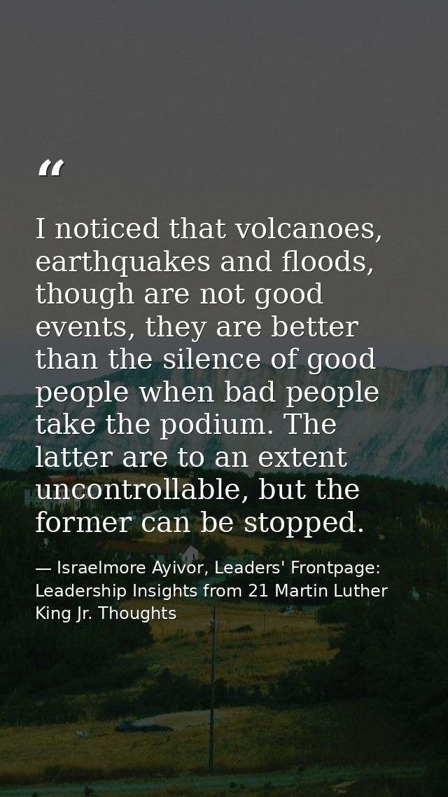 I noticed that volcanoes, earthquakes and floods, though are not good events, they are better than the silence of good p — Israelmore Ayivor, Leaders' Frontpage: Leadership Insights from 21 Martin Luther King Jr. Thoughts