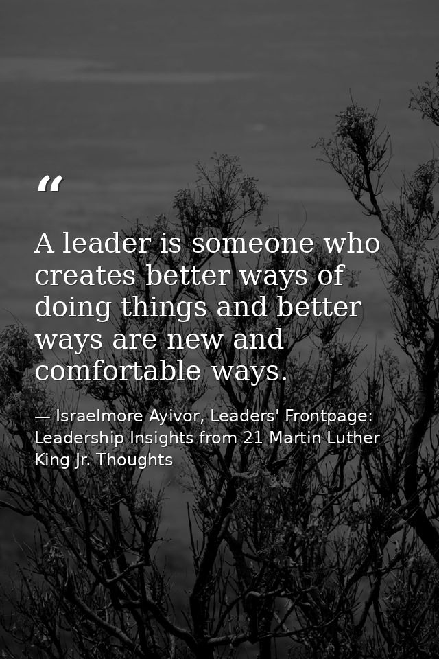 A leader is someone who creates better ways of doing things and better ways are new and comfortable ways. — Israelmore Ayivor, Leaders' Frontpage: Leadership Insights from 21 Martin Luther King Jr. Thoughts