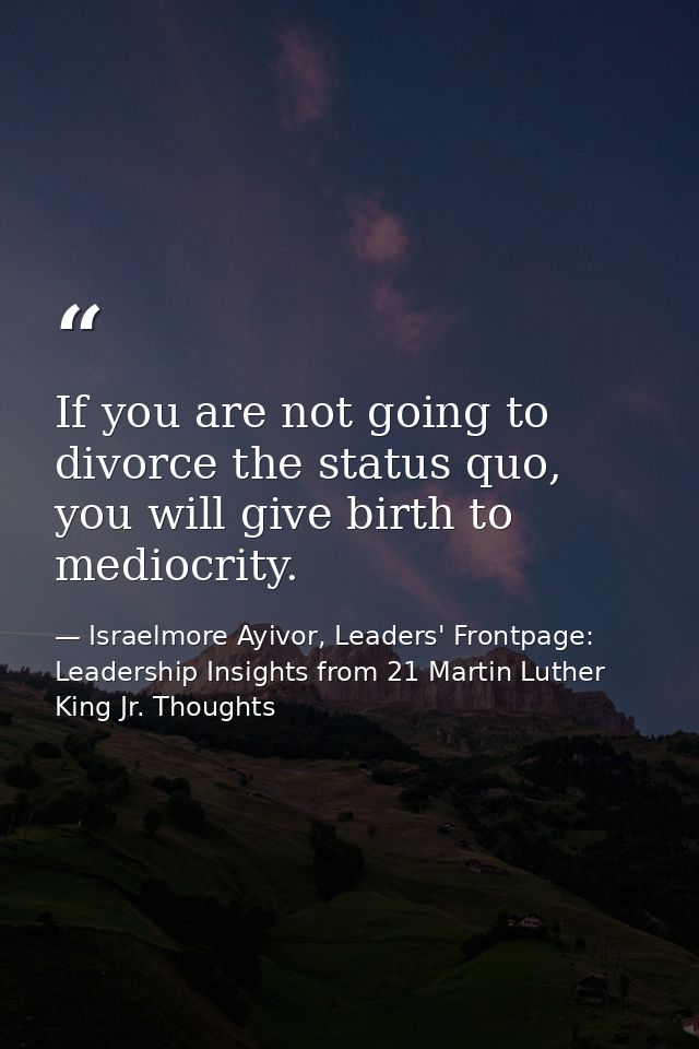 If you are not going to divorce the status quo, you will give birth to mediocrity. — Israelmore Ayivor, Leaders' Frontpage: Leadership Insights from 21 Martin Luther King Jr. Thoughts