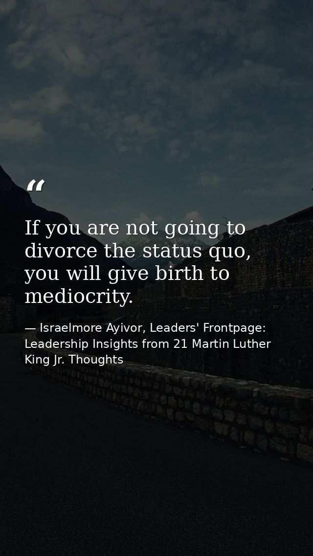 If you are not going to divorce the status quo, you will give birth to mediocrity. — Israelmore Ayivor, Leaders' Frontpage: Leadership Insights from 21 Martin Luther King Jr. Thoughts