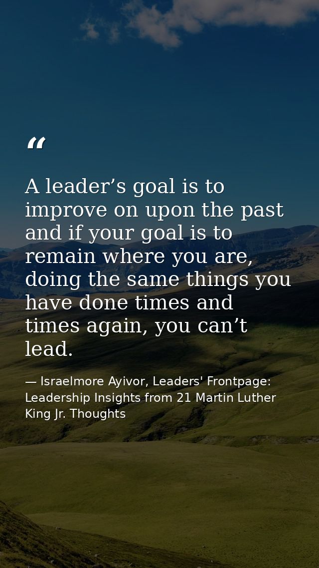 A leader’s goal is to improve on upon the past and if your goal is to remain where you are, doing the same things you ha — Israelmore Ayivor, Leaders' Frontpage: Leadership Insights from 21 Martin Luther King Jr. Thoughts