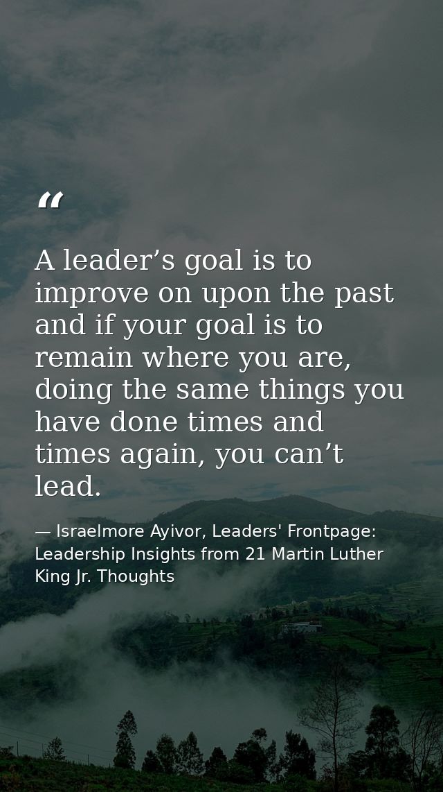 A leader’s goal is to improve on upon the past and if your goal is to remain where you are, doing the same things you ha — Israelmore Ayivor, Leaders' Frontpage: Leadership Insights from 21 Martin Luther King Jr. Thoughts