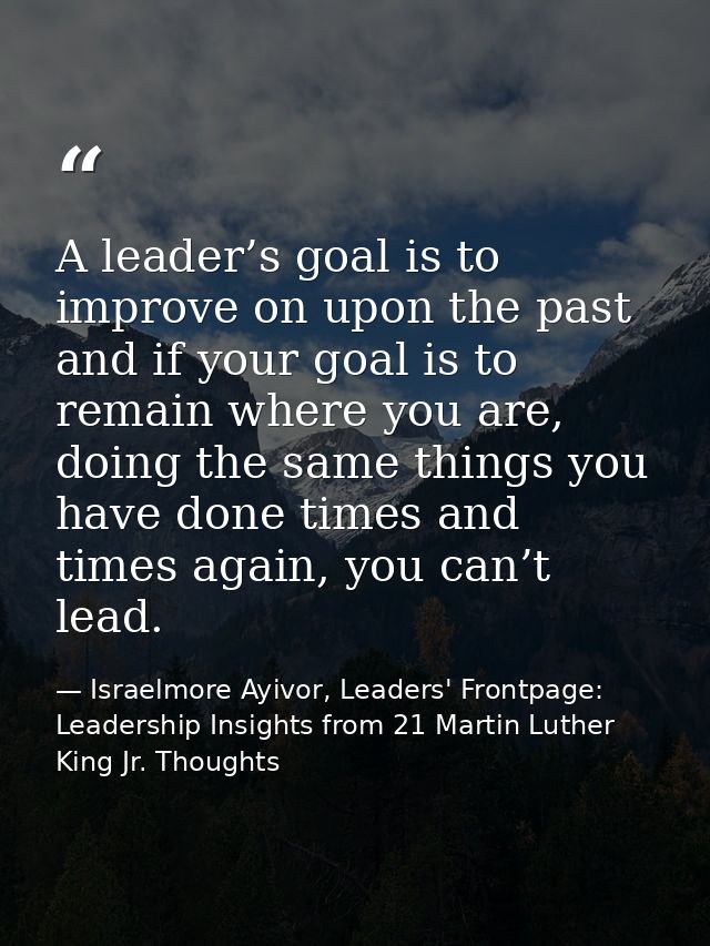 A leader’s goal is to improve on upon the past and if your goal is to remain where you are, doing the same things you ha — Israelmore Ayivor, Leaders' Frontpage: Leadership Insights from 21 Martin Luther King Jr. Thoughts