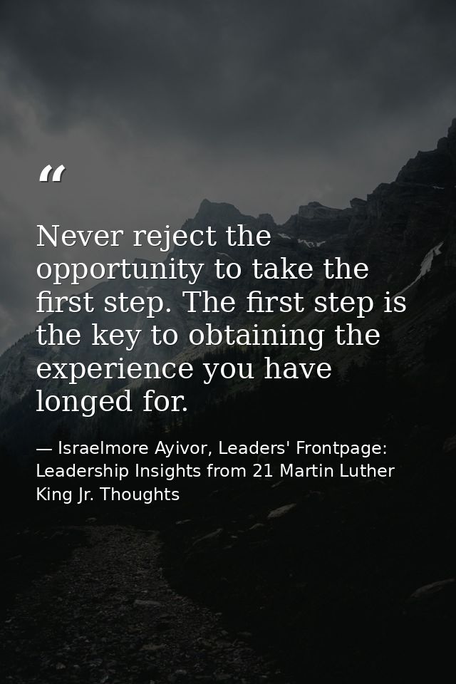 Never reject the opportunity to take the first step. The first step is the key to obtaining the experience you have long — Israelmore Ayivor, Leaders' Frontpage: Leadership Insights from 21 Martin Luther King Jr. Thoughts