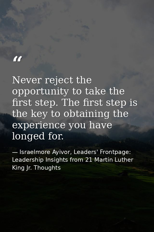 Never reject the opportunity to take the first step. The first step is the key to obtaining the experience you have long — Israelmore Ayivor, Leaders' Frontpage: Leadership Insights from 21 Martin Luther King Jr. Thoughts