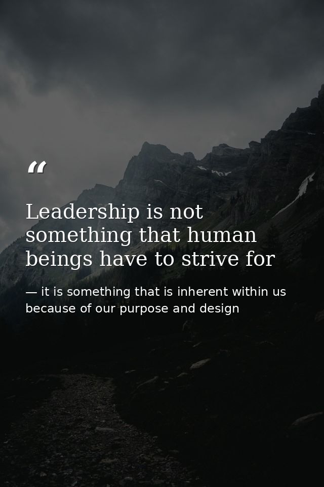Leadership is not something that human beings have to strive for — it is something that is inherent within us because of our purpose and design
