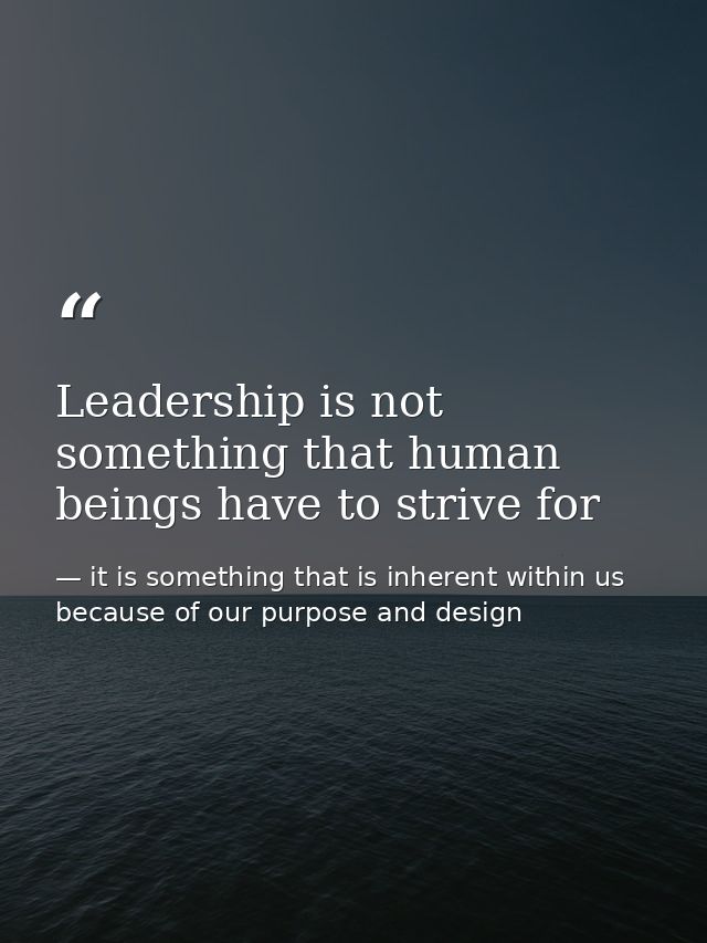 Leadership is not something that human beings have to strive for — it is something that is inherent within us because of our purpose and design