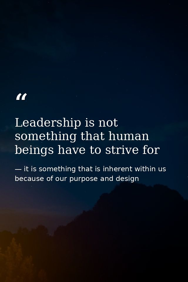 Leadership is not something that human beings have to strive for — it is something that is inherent within us because of our purpose and design