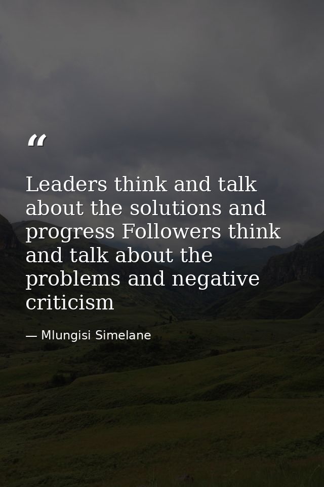 Leaders think and talk about the solutions and progress Followers think and talk about the problems and negative critici — Mlungisi Simelane